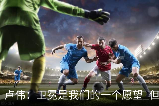 卢伟：卫冕是我们的一个愿望 但还是要一步一步走