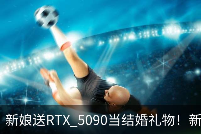 新娘送RTX 5090当结婚礼物！新郎当场泪崩：价值近9万元