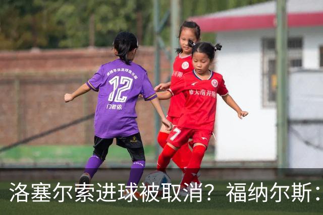 洛塞尔索进球被取消？福纳尔斯：我尝试说明，但决定权在主裁手上