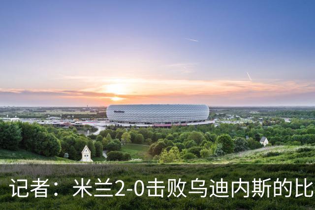 记者：米兰2-0击败乌迪内斯的比赛展现了力量和组织性