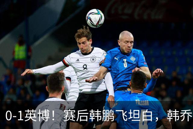 0-1英博！赛后韩鹏飞坦白，韩乔生犀利点评，阿洛伊西回应辞职！