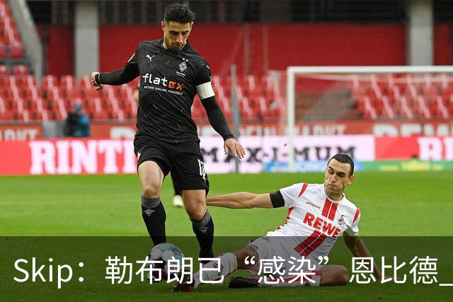 Skip：勒布朗已“感染”恩比德 激励其改变饮食并学会管理膝盖